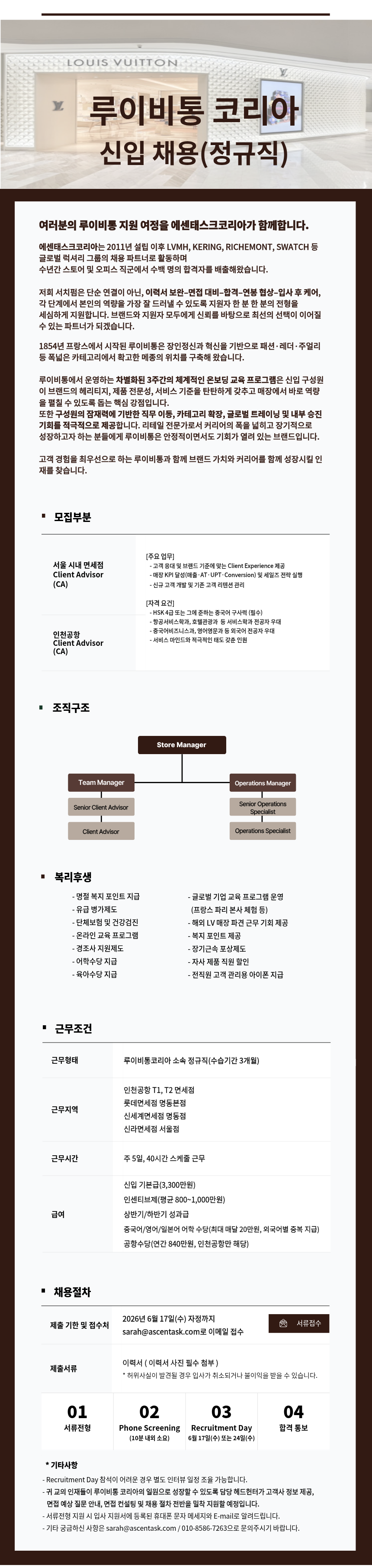 Y LOUIS VUITTON 루이비통 코리아 신입 채용(정규직) 여러분의 루이비통 지원 여정을 에센태스크코리아가 함께합니다. 에센태스크코리아는 2011년 설립 이후 LVMH, KERING, RICHEMONT, SWATCH 등 글로벌 럭셔리 그룹의 채용 파트너로 활동하며 수년간 스토어 및 오피스 직군에서 수백 명의 합격자를 배출해왔습니다. 저희 서치펌은 단순 연결이 아닌, 이력서 보완-면접 대비합격-연봉 협상입사 후 케어, 각 단계에서 본인의 역량을 가장 잘 드러낼 수 있도록 지원자 한 분 한 분의 전형을 세심하게 지원합니다. 브랜드와 지원자 모두에게 신뢰를 바탕으로 최선의 선택이 이어질 수 있는 파트너가 되겠습니다. 1854년 프랑스에서 시작된 루이비통은 장인정신과 혁신을 기반으로 패션&middot;레더&middot;주얼리 등 폭넓은 카테고리에서 확고한 메종의 위치를 구축해 왔습니다. 루이비통에서 운영하는 차별화된 3주간의 체계적인 온보딩 교육 프로그램은 신입 구성원 이 브랜드의 헤리티지, 제품 전문성, 서비스 기준을 탄탄하게 갖추고 매장에서 바로 역량 을 펼칠 수 있도록 돕는 핵심 강점입니다. 또한 구성원의 잠재력에 기반한 직무 이동, 카테고리 확장, 글로벌 트레이닝 및 내부 승진 기회를 적극적으로 제공합니다. 리테일 전문가로서 커리어의 폭을 넓히고 장기적으로 성장하고자 하는 분들에게 루이비통은 안정적이면서도 기회가 열려 있는 브랜드입니다. 고객 경험을 최우선으로 하는 루이비통과 함께 브랜드 가치와 커리어를 함께 성장시킬 인 &bull;재를 찾습니다. &middot; 모집부분 서울 시내 면세점 Client Advisor (CA) 인천공항 Client Advisor (CA) [주요업무] -고객 응대 및 브랜드 기준에 맞는 Client Experience 제공 -매장 KPI 달성(매출&middot;AT.UPT.Conversion) 및 세일즈 전략 실행 - 신규 고객 개발 및 기존 고객 리텐션 관리 [자격요건] - HSK 4급 또는 그에 준하는 중국어 구사력 (필수) - 항공서비스학과, 호텔관광과 등 서비스학과 전공자 우대 -중국어비즈니스과, 영어영문과 등 외국어 전공자 우대 - 서비스 마인드와 적극적인 태도 갖춘 인원 "조직구조 Team Manager Senior Client Advisor Client Advisor Store Manager Operations Manager Senior Operations Specialist Operations Specialist ■복리후생 - 명절 복지포인트 지급 -유급병가제도 -단체보험 및 건강검진 - 온라인 교육 프로그램 - 경조사 지원제도 -어학수당 지급 -육아수당 지급 - 글로벌 기업 교육 프로그램 운영 (프랑스 파리 본사 체험 등) - 해외 LV 매장 파견 근무 기회 제공 - 복지포인트 제공 - 장기근속포상제도 -자사 제품 직원 할인 - 전직원 고객 관리용 아이폰 지급 ᆞ근무조건 근무형태 루이비통코리아 소속 정규직(수습기간 3개월) 인천공항 T1, T2 면세점 롯데면세점 명동본점 근무지역 신세계면세점 명동점 신라면세점 서울점 근무시간 주 5일, 40시간 스케줄 근무 신입 기본급(3,300만원) 인센티브제(평균 800~1,000만원) 급여 상반기/하반기 성과급 중국어/영어/일본어 어학 수당(최대 매달 20만원, 외국어별 중복 지급) 공항수당(연간 840만원, 인천공항만 해당) ■ 채용절차 2026년 6월 17일(수) 자정까지 제출 기한 및 접수처 서류접수 sarah@ascentask.com로 이메일 접수 &bull;제출서류 이력서(이력서 사진 필수 첨부) *허위사실이 발견될 경우 입사가 취소되거나 불이익을 받을 수 있습니다. 01 서류전형 02 Phone Screening 03 Recruitment Day 04 합격 통보 (10분 내외 소요) 6월 17일(수) 또는 24일(수) *기타사항 - Recruitment Day 참석이 어려운 경우 별도 인터뷰 일정 조율 가능합니다. 귀교의 인재들이 루이비통 코리아의 일원으로 성장할 수 있도록 담당 헤드헌터가 고객사 정보 제공, 면접 예상질문 안내, 면접 컨설팅 및 채용 절차 전반을 밀착 지원할 예정입니다. - 서류전형 지원 시 입사 지원서에 등록된 휴대폰 문자 메세지와 E-mail로 알려드립니다. - 기타 궁금하신 사항은 sarah@ascentask.com / 010-8586-7263으로 문의주시기 바랍니다.